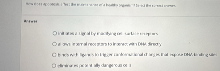 How does apoptosis affect the maintenance of a healthy organism? Select the correct answer.
Answer
initiates a signal by modifying cell-surface receptors
allows internal receptors to interact with DNA directly
binds with ligands to trigger conformational changes that expose DNA-binding sites
eliminates potentially dangerous cells