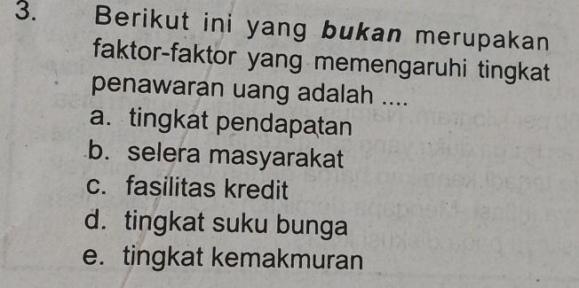 Berikut ini yang bukan merupakan
faktor-faktor yang memengaruhi tingkat
penawaran uang adalah ....
a. tingkat pendapatan
b. selera masyarakat
c. fasilitas kredit
d. tingkat suku bunga
e. tingkat kemakmuran