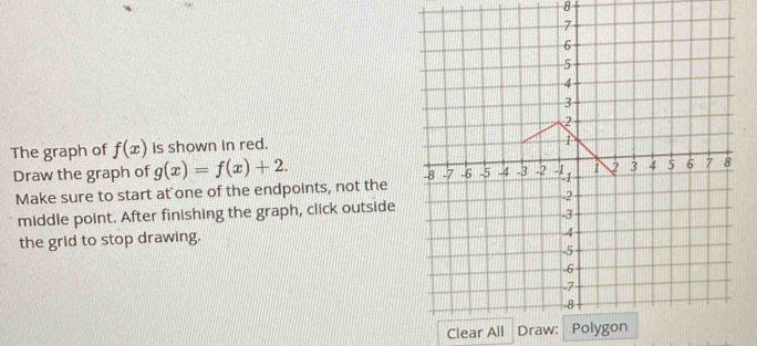 The graph of f(x) is shown in red.
Draw the graph of g(x)=f(x)+2. 
Make sure to start at one of the endpoints, not the
middle point. After finishing the graph, click outside
the grid to stop drawing.
Clear All Draw: Pol