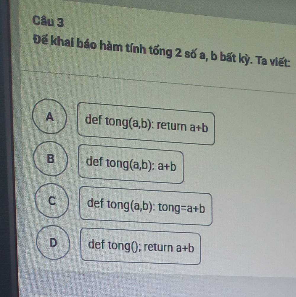 Để khai báo hàm tính tổng 2 số a, b bất kỳ. Ta viết:
A def tong (a,b) : return a+b
B def tong (a,b):a+b
C def tong (a,b) : tong =a+b
D def tong(); return a+b