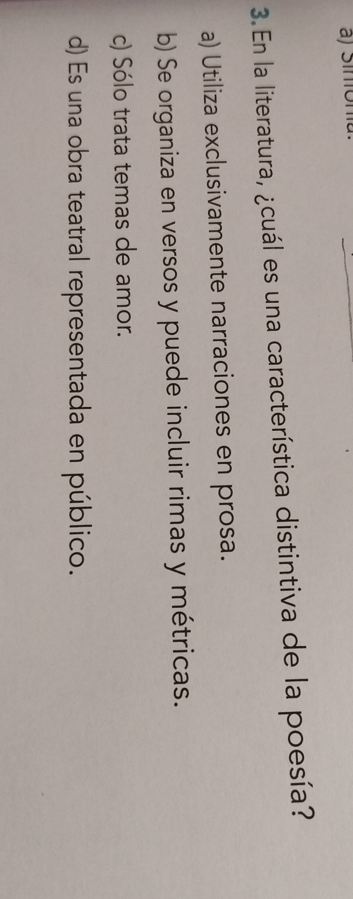 En la literatura, ¿cuál es una característica distintiva de la poesía?
a) Utiliza exclusivamente narraciones en prosa.
b) Se organiza en versos y puede incluir rimas y métricas.
c) Sólo trata temas de amor.
d) Es una obra teatral representada en público.