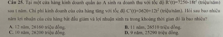 Tại một cửa hàng kinh doanh quần áo A sinh ra doanh thu với tốc độ R^,(t)=7250-18t^2 (triệu/năm)
sau t năm. Chi phí kinh doanh của cửa hàng tăng với tốc độ C'(t)=3620+12t^2 (triệu/năm). Hỏi sau bao nhiệu
năm lợi nhuận của cửa hàng bắt đầu giảm và lợi nhuận sinh ra trong khoảng thời gian đó là bao nhiêu?
A. 12 năm, 26160 triệu đồng. B. 11 năm, 26510 triệu đồng.
C. 10 năm, 26200 triệu đồng. D. 9 năm, 25290 triệu đồng.