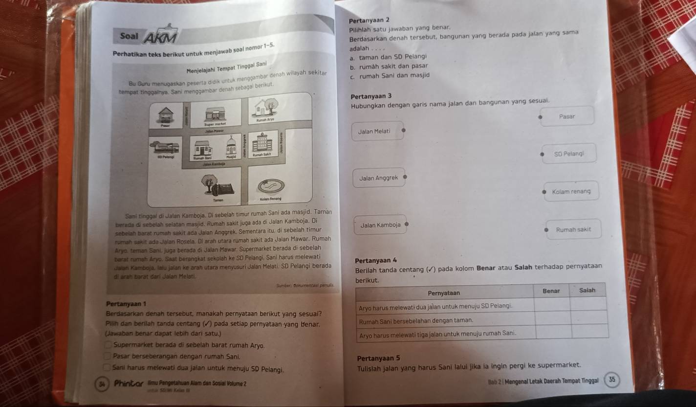 Pertanyaan 2
Pilihlah satu jawaban yang benar.
Soal AKM
Berdasarkan denah tersebut, bangunan yang berada pada jaían yang sama
Perhatikan teks berikut untuk menjawab soal nomor 1-5.
adalah . . . .
a. taman dan SD Peiangi
Menjelajahi Tempat Tinggai Sani
b. rumåh sakit dan pasar
Bu Guru menugaskan peserta didik untuk menggambar denah wilayah sekitar c. rumah Sani dan masjid
tempat tinggalnya. Sani menggambar denah sebagai berikut.
Pertanyaan 3
Hubungkan dengan garis nama jalan dan bangunan yang sesuai.
Pasar
Jalan Melati
SD Pelangi
Jalan Anggrek
Kolam renang
Sani tinggai di Jalan Kamboja. Di sebelah timur rumah Sani ada masjid. Taman
berada di sebelah selatan masjid. Rumah sakit juga ada di Jalan Kamboja. Di
sebelah barat rumah sakit ada Jalan Anggrek. Sementara itu, di sebelah timur Jalan Kamboja Rumah sakit
rumah sakit ada Jalan Rosela. Di arah utara rumah sakit ada Jalan Mawar. Rumah
Aryo, teman Sani, juga berada di Jalan Mawar. Supermarket berada di sebelah
barat rumah Aryo. Saat berangkat sekolah ke SD Pelangi, Sani harus melewati
Jaian Kamboja, lalu jalan ke arah utara menyusuri Jalan Melati. SD Pelangi berada Pertanyaan 4
di arah barat dari Jalan Melati. Berilah tanda centang (✓) pada kolom Benar atau Salah terhadap pernyataan
Sumber: dokumentasi penulis
Pertanyaan 1
Berdasarkan denah tersebut, manakah pernyataan berikut yang sesuai?
Pilih dan berilah tanda centang (✓) pada setiap pernyataan yang benar.
(Jawaban benar dapat lebih dari satu.)
Supermarket berada di sebelah barat rumah Aryo.
Pasar berseberangan dengan rumah Sani. Pertanyaan 5
Sani harus melewati dua jaian untuk menuju SD Pelangi. Tulislah jalan yang harus Sani lalui jika ia ingin pergi ke supermarket.
34 ) Phint or Iimu Pengetahuan Alam dan Sosial Volume 2 Bab 2 | Mengenal Letak Daerah Tempat Tinggal 35