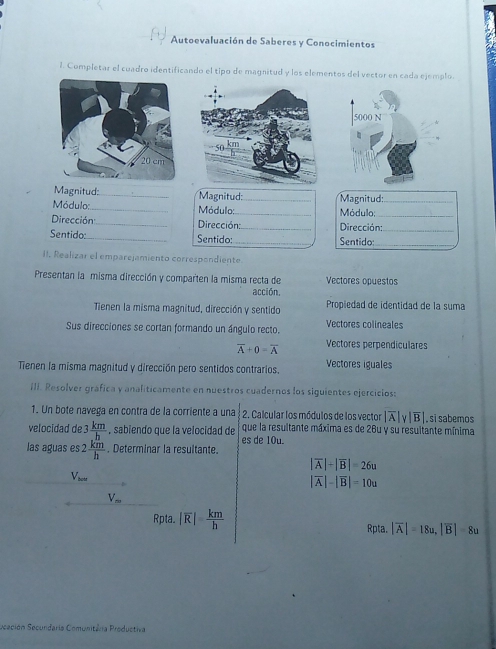 Autoevaluación de Saberes y Conocimientos
1. Completar el cuadro identificando el tipo de magnitud y los elementos del vector en cada ejemplo.
Magnitud:_ Magnitud:_ Magnitud:_
Módulo:_ Módulo:_ Módulo;
Dirección:_ Dirección: _Dirección:_
Sentido:_ Sentido:_ Sentido:_
II. Realizar el emparejamiento correspondiente
Presentan la misma dirección y comparten la misma recta de Vectores opuestos
acción,
Tienen la misma magnitud, dirección y sentido Propiedad de identidad de la suma
Sus direcciones se cortan formando un ángulo recto. Vectores colineales
overline A+0=overline A Vectores perpendiculares
Tienen la misma magnitud y dirección pero sentidos contrarios. Vectores iguales
III. Resolver gráfica y analiticamente en nuestros cuadernos los siguientes ejercicios:
1. Un bote navega en contra de la corriente a una 2. Calcular los módulos de los vector |overline A|y|overline B|. si sabemos
velocidad de 3  km/h  , sabiendo que la velocidad de que la resultante máxima es de 26u y su resultante mínima
las aguas es 2 km/h . Determinar la resultante. es de 10u.
|overline A|+|overline B|=26u
bcm
|overline A|-|overline B|=10u
V_m
Rpta. |overline R|= km/h  Rpta. |overline A|=18u, |overline B|=8u
Scación Secundaria Comunitária Productiva