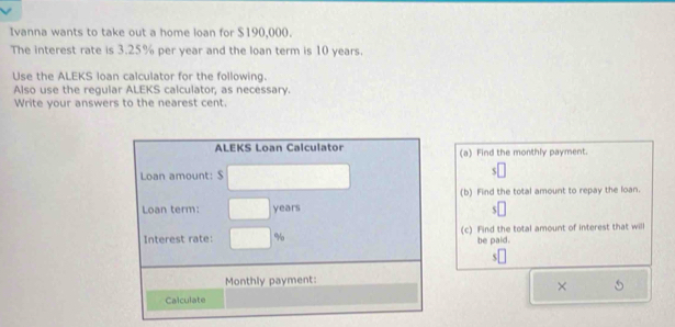 Ivanna wants to take out a home loan for $190,000. 
The interest rate is 3.25% per year and the loan term is 10 years. 
Use the ALEKS loan calculator for the following. 
Also use the regular ALEKS calculator, as necessary. 
Write your answers to the nearest cent. 
ALEKS Loan Calculator (a) Find the monthly payment. 
Loan amount: $
(b) Find the total amount to repay the loan. 
Loan term: years
Interest rate: % (c) Find the total amount of interest that will 
be paid. 
Monthly payment: 
× 
Calculate