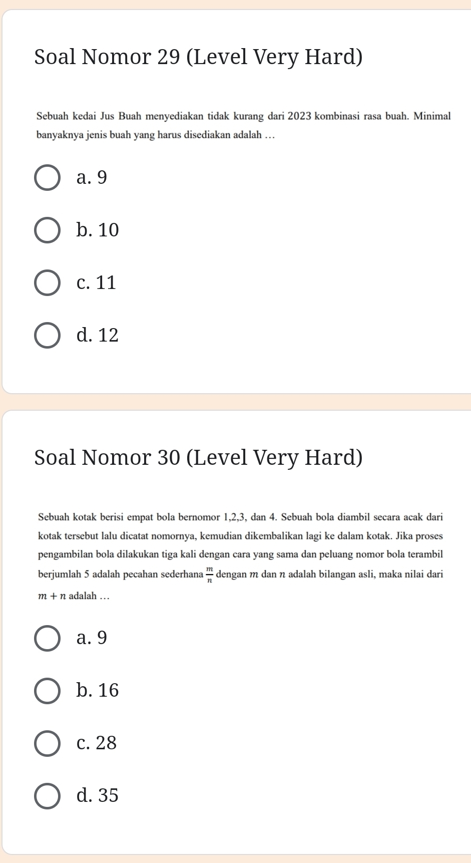 Soal Nomor 29 (Level Very Hard)
Sebuah kedai Jus Buah menyediakan tidak kurang dari 2023 kombinasi rasa buah. Minimal
banyaknya jenis buah yang harus disediakan adalah …
a. 9
b. 10
c. 11
d. 12
Soal Nomor 30 (Level Very Hard)
Sebuah kotak berisi empat bola bernomor 1, 2, 3, dan 4. Sebuah bola diambil secara acak dari
kotak tersebut lalu dicatat nomornya, kemudian dikembalikan lagi ke dalam kotak. Jika proses
pengambilan bola dilakukan tiga kali dengan cara yang sama dan peluang nomor bola terambil
berjumlah 5 adalah pecahan sederhana  m/n  dengan m dan η adalah bilangan asli, maka nilai dari
m+n adalah …
a. 9
b. 16
c. 28
d. 35