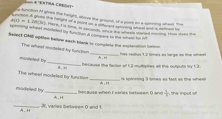 tion 4 *EXTRA CREDIT*
he function H gives the height, above the ground, of a point on a spinning wheel. The
function A gives the height of a point on a different spinning wheel and is defined by
A(t)=1.2H(3t). Here, t is time, in seconds, since the wheels started moving. How does the
spinning wheel modeled by function A compare to the wheel for H?
Select ONE option below each blank to complete the explanation below.
The wheel modeled by function
_
has radius 1.2 times as large as the wheel
modeled by
A 、 H
_
because the factor of 1.2 multiplies all the outputs by 1.2.
A , H
The wheel modeled by function_
is spinning 3 times as fast as the wheel
A , H
modeled by_ because when t varies between 0 and  1/3  , the input of
A , H
_, 3t, varies between 0 and 1.
A , H