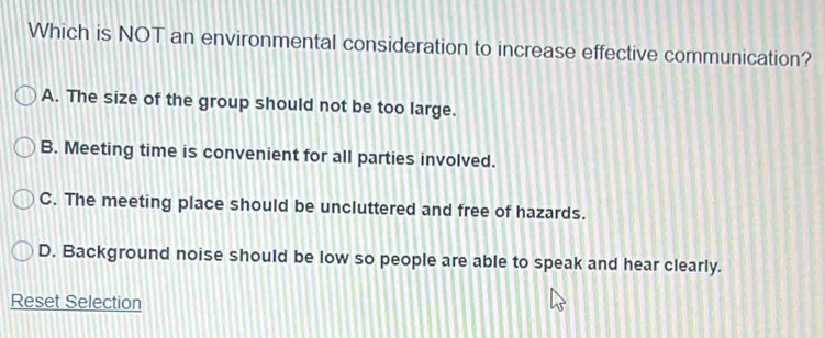 Which is NOT an environmental consideration to increase effective communication?
A. The size of the group should not be too large.
B. Meeting time is convenient for all parties involved.
C. The meeting place should be uncluttered and free of hazards.
D. Background noise should be low so people are able to speak and hear clearly.
Reset Selection