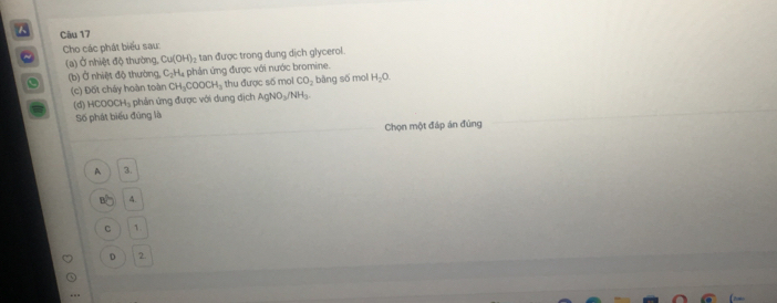 Cho các phát biểu sau:
(a) Ở nhiệt độ thường, Cu(OH)_2 tan được trong dung dịch glycerol.
a (b) Ở nhiệt độ thường, C_2H_4 phân ứng được với nước bromine.
(c) Đốt cháy hoàn toàn CH_3COOCH_3 thu được số mol CO_2 bàng số mol H_2O. 
(d) HCOOCH₃ phản ứng được với dung dịch AgNO_3/NH_3
Số phát biểu đúng là
Chọn một đáp án đúng
A 3.
of 4.
C 1.
D 2