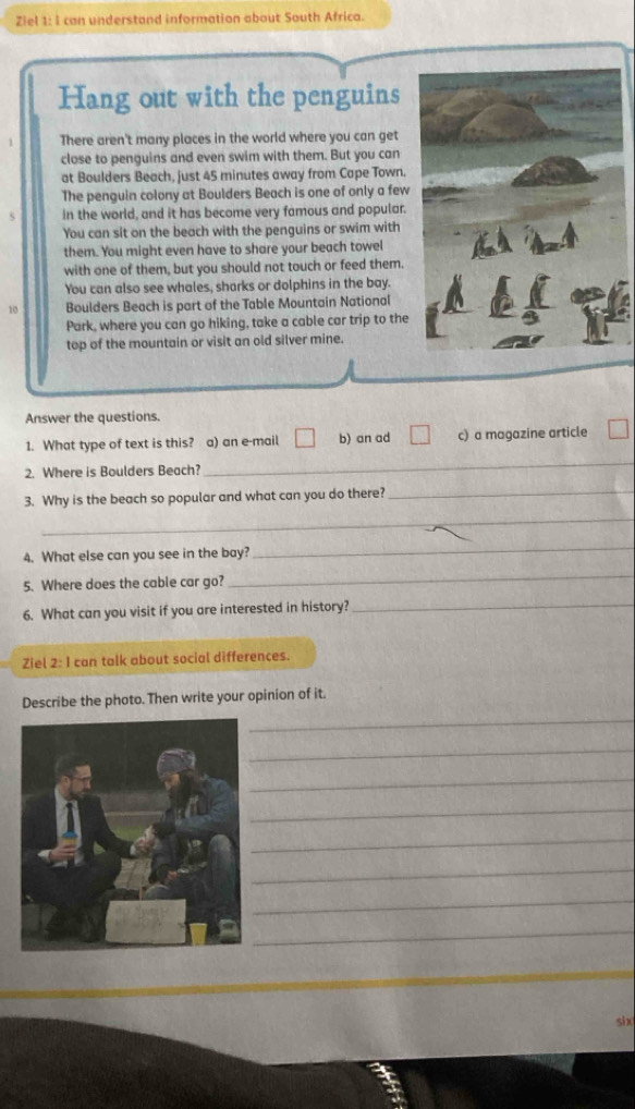 Ziel 1: I can understand information about South Africa.
Hang out with the penguins
There aren't many places in the world where you can get
close to penguins and even swim with them. But you can
at Boulders Beach, just 45 minutes away from Cape Town.
The penguin colony at Boulders Beach is one of only a few
in the world, and it has become very famous and popular.
You can sit on the beach with the penguins or swim with
them. You might even have to share your beach towel
with one of them, but you should not touch or feed them.
You can also see whales, sharks or dolphins in the bay.
10 Boulders Beach is part of the Table Mountain National
Park, where you can go hiking, take a cable car trip to the
top of the mountain or visit an old silver mine.
Answer the questions.
1. What type of text is this? a) an e-mail b) an ad c) a magazine article
2. Where is Boulders Beach?
_
_
_
3. Why is the beach so popular and what can you do there?
4. What else can you see in the bay?
_
5. Where does the cable car go?
_
6. What can you visit if you are interested in history?_
Ziel 2: I can talk about social differences.
_
Describe the photo. Then write your opinion of it.
_
_
_
_
_
_
_
six