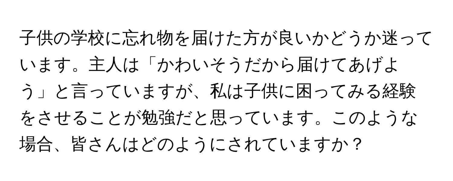 子供の学校に忘れ物を届けた方が良いかどうか迷っています。主人は「かわいそうだから届けてあげよう」と言っていますが、私は子供に困ってみる経験をさせることが勉強だと思っています。このような場合、皆さんはどのようにされていますか？