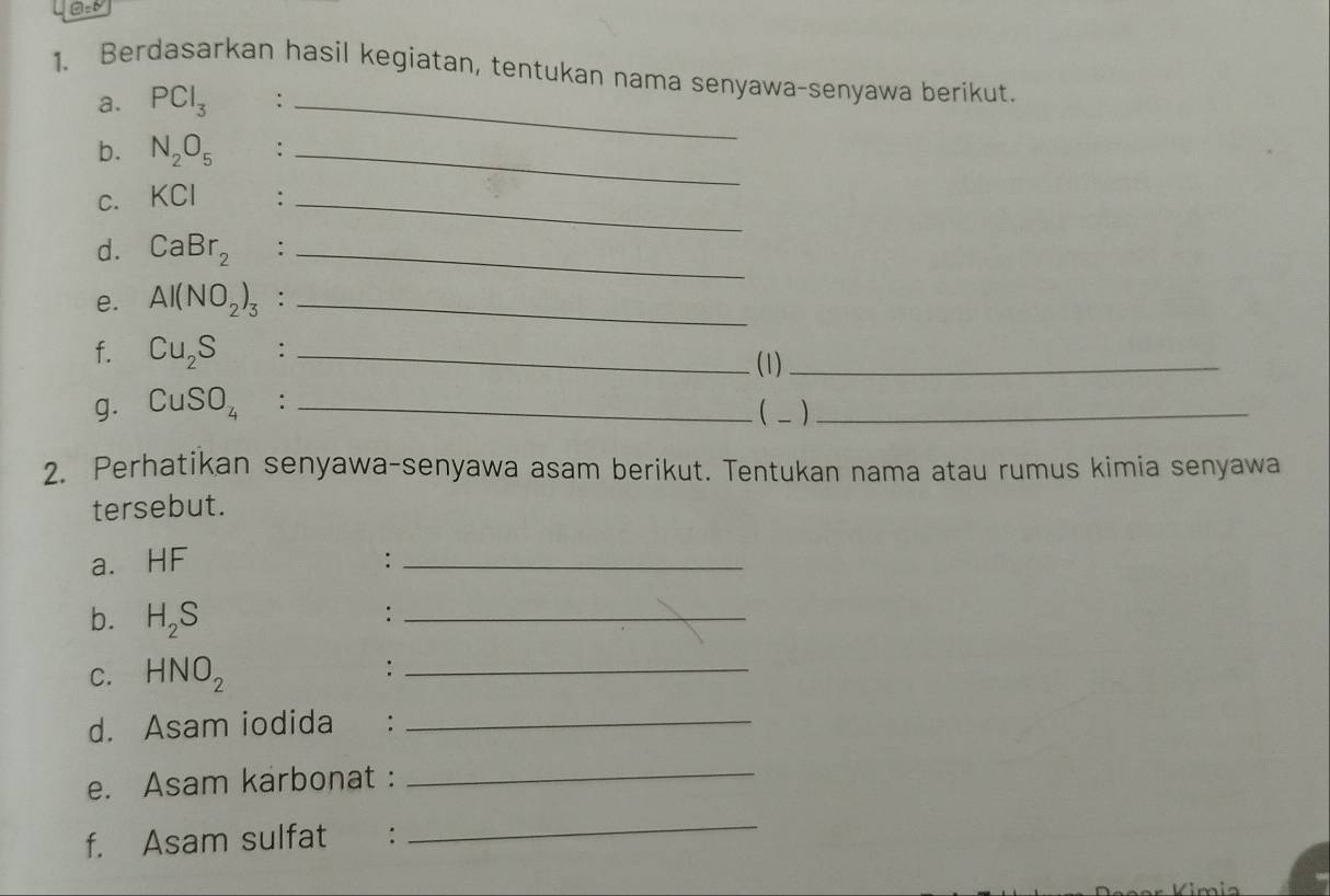 Ad 
1. Berdasarkan hasil kegiatan, tentukan nama senyawa-senyawa berikut. 
a. PCl_3 :_ 
b. N_2O_5 :_ 
C. KCl :_ 
d. CaBr_2 :_ 
e. Al(NO_2)_3 :_ 
f. Cu_2S :_ 
(1)_ 
g. CuSO_4 : _( _ )_ 
2. Perhatikan senyawa-senyawa asam berikut. Tentukan nama atau rumus kimia senyawa 
tersebut. 
a. HF :_ 
b. H_2S
_: 
C. HNO_2
_: 
d. Asam iodida €：_ 
e. Asam karbonat :_ 
f. Asam sulfat : 
_