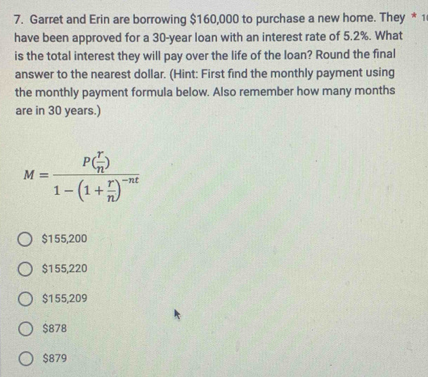 Garret and Erin are borrowing $160,000 to purchase a new home. They * 1
have been approved for a 30-year loan with an interest rate of 5.2%. What
is the total interest they will pay over the life of the loan? Round the final
answer to the nearest dollar. (Hint: First find the monthly payment using
the monthly payment formula below. Also remember how many months
are in 30 years.)
M=frac P( r/n )1-(1+ r/n )^-nt
$155,200
$155,220
$155,209
$878
$879