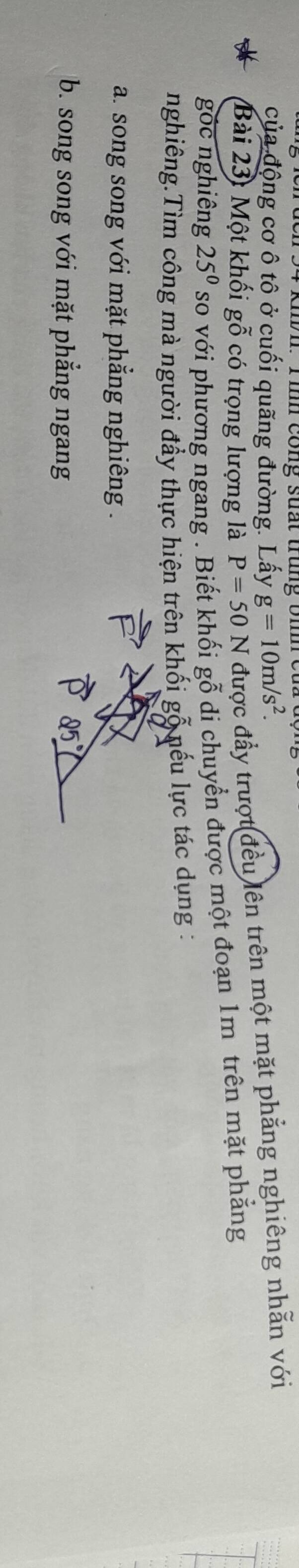 Khh: T ình cong suất trung bhe 
của động cơ ô tô ở cuối quãng đường. Lấy g=10m/s^2. 
Bài 23: Một khối gỗ có trọng lượng là P=50N được đầy trượt đều lên trên một mặt phẳng nghiêng nhẫn với 
góc nghiêng 25^0 so với phương ngang . Biết khối gỗ di chuyển được một đoạn 1m trên mặt phẳng 
nghiêng.Tìm công mà người đầy thực hiện trên khối gỗ nếu lực tác dụng : 
a. song song với mặt phẳng nghiêng . 
b. song song với mặt phẳng ngang
25°