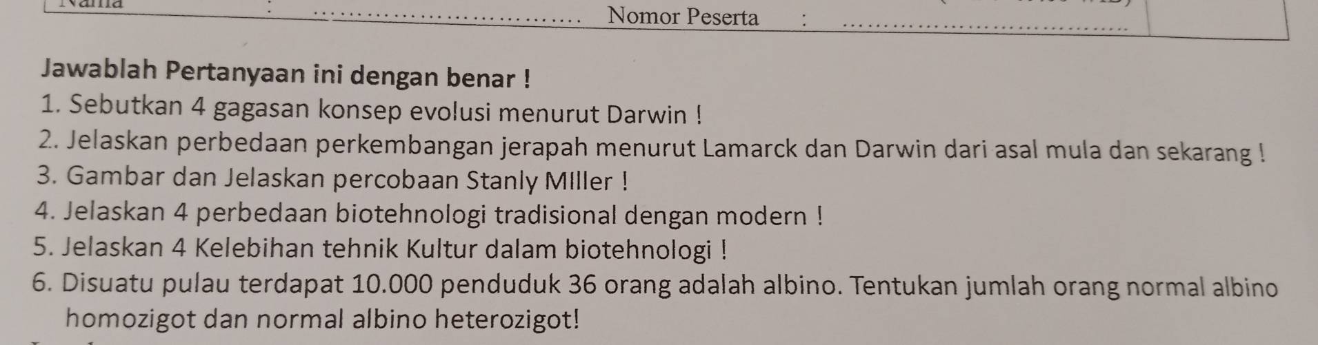 Nomor Peserta 
Jawablah Pertanyaan ini dengan benar ! 
1. Sebutkan 4 gagasan konsep evolusi menurut Darwin ! 
2. Jelaskan perbedaan perkembangan jerapah menurut Lamarck dan Darwin dari asal mula dan sekarang ! 
3. Gambar dan Jelaskan percobaan Stanly Miller ! 
4. Jelaskan 4 perbedaan biotehnologi tradisional dengan modern ! 
5. Jelaskan 4 Kelebihan tehnik Kultur dalam biotehnologi ! 
6. Disuatu pulau terdapat 10.000 penduduk 36 orang adalah albino. Tentukan jumlah orang normal albino 
homozigot dan normal albino heterozigot!