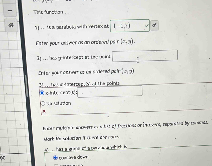 This function ... 
1) ... is a parabola with vertex at (-1,7) 0^4-
Enter your answer as an ordered pair (x,y). 
2) ... has y-intercept at the point 
Enter your answer as an ordered pair (x,y). 
3) ... has x-intercept(s) at the points 
x-intercept(s): 
No solution 
× 
Enter multiple answers as a list of fractions or ìntegers, separated by commas. 
Mark No solution if there are none. 
4) ... has a graph of a parabola which is 
00 concave down