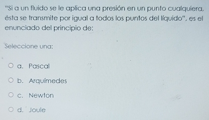 “Si a un fluido se le aplica una presión en un punto cualquiera,
ésta se transmite por igual a todos los puntos del líquido'', es el
enunciado del principio de:
Seleccione una:
a. Pascal
b. Arquímedes
c. Newton
d. Joule