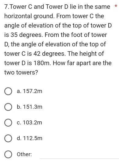 Tower C and Tower D lie in the same *
horizontal ground. From tower C the
angle of elevation of the top of tower D
is 35 degrees. From the foot of tower
D, the angle of elevation of the top of
tower C is 42 degrees. The height of
tower D is 180m. How far apart are the
two towers?
a. 157.2m
b. 151.3m
c. 103.2m
d. 112.5m
_
Other: