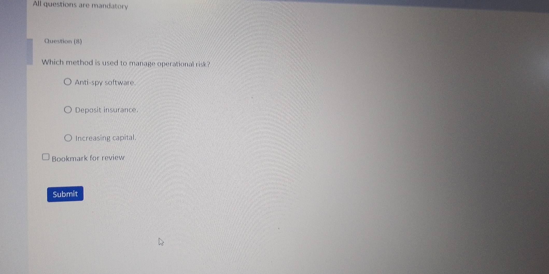 All questions are mandatory
Question (8)
Which method is used to manage operational risk?
Anti-spy software.
Deposit insurance.
Increasing capital.
Bookmark for review
Submit