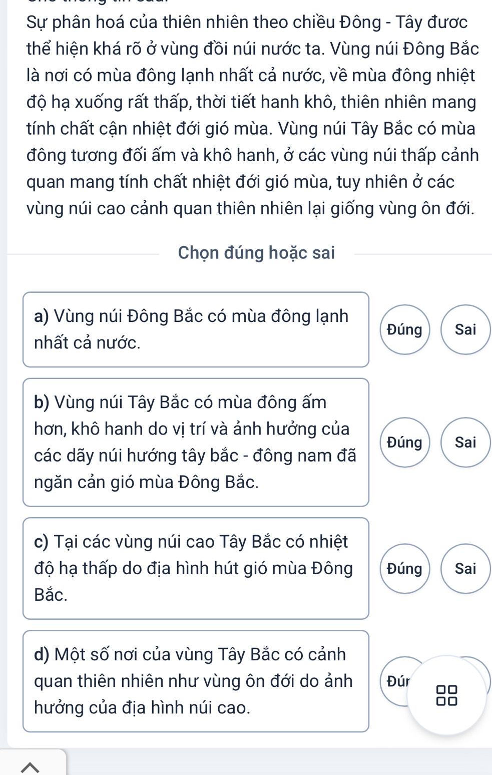 Sự phân hoá của thiên nhiên theo chiều Đông - Tây được
thể hiện khá rõ ở vùng đồi núi nước ta. Vùng núi Đông Bắc
là nơi có mùa đông lạnh nhất cả nước, về mùa đông nhiệt
độ hạ xuống rất thấp, thời tiết hanh khô, thiên nhiên mang
tính chất cận nhiệt đới gió mùa. Vùng núi Tây Bắc có mùa
đông tương đối ấm và khô hanh, ở các vùng núi thấp cảnh
quan mang tính chất nhiệt đới gió mùa, tuy nhiên ở các
vùng núi cao cảnh quan thiên nhiên lại giống vùng ôn đới.
Chọn đúng hoặc sai
a) Vùng núi Đông Bắc có mùa đông lạnh Đúng Sai
nhất cả nước.
b) Vùng núi Tây Bắc có mùa đông ấm
hơn, khô hanh do vị trí và ảnh hưởng của
Đúng Sai
các dãy núi hướng tây bắc - đông nam đã
ngăn cản gió mùa Đông Bắc.
c) Tại các vùng núi cao Tây Bắc có nhiệt
độ hạ thấp do địa hình hút gió mùa Đông Đúng Sai
Bắc.
d) Một số nơi của vùng Tây Bắc có cảnh
quan thiên nhiên như vùng ôn đới do ảnh Đúr 0□
hưởng của địa hình núi cao.