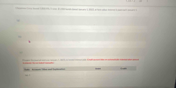 1.33 / 2 == 
Cheyenne Corp. Issued 3,800 BN, S-year, $1,000 bonds dated January 1, 2022, at face value. Interest is paid each January I. 
(a) 
Precare the journal entry on January 1, 2023, to record interest paid. (Credil account titles are eutematically indented when anoust 
s entersl. Ou not indent manually. 
Date Account Titles and Explanation Debit Credit 
Jan 1