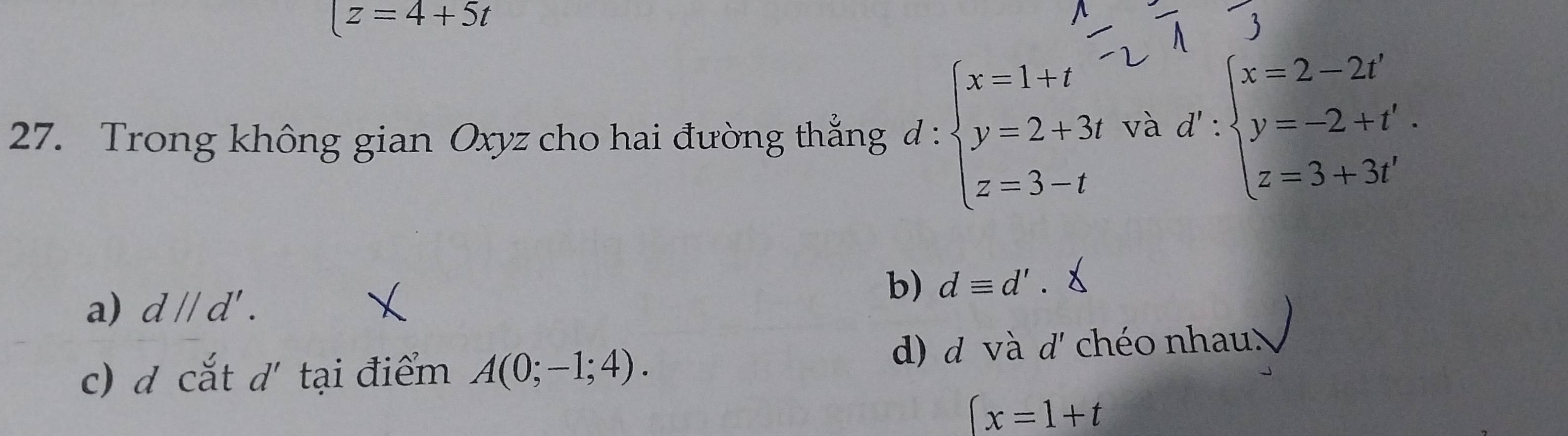 (z=4+5t
27. Trong không gian Oxyz cho hai đường thắng d:beginarrayl x=1+t y=2+3t z=3-tendarray. và d':beginarrayl x=2-2t' y=-2+t'. z=3+3t'endarray.
b) dequiv d'.
a) dparallel d'.
c) d cắt d' tại điểm A(0;-1;4). d) d v à d' chéo nhau
(x=1+t