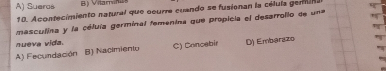 A) Sueros B) Vitaminas
10. Acontecimiento natural que ocurre cuando se fusionan la célula germinal
masculina y la célula germinal femenina que propicia el desarrollo de una
nueva vida.
A) Fecundación B) Nacimiento C) Concebir D) Embarazo