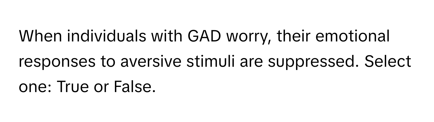 When individuals with GAD worry, their emotional responses to aversive stimuli are suppressed. Select one: True or False.