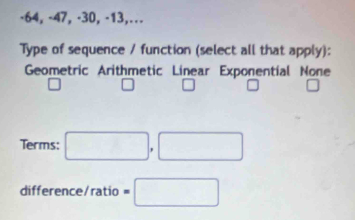 ·64, -47, ·30, -13,…
Type of sequence / function (select all that apply):
Geometric Arithmetic Linear Exponential None
□
□ □
□ □ 
Terms: □ ,□
difference/ratio =□