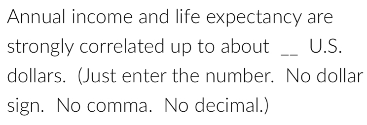 Annual income and life expectancy are 
strongly correlated up to about _U.S. 
dollars. (Just enter the number. No dollar 
sign. No comma. No decimal.)