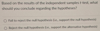 Based on the results of the independent samples t-test, what
should you conclude regarding the hypotheses?
Fail to reject the null hypothesis (i.e., support the null hypothesis)
Reject the null hypothesis (i.e., support the alternative hypothesis)