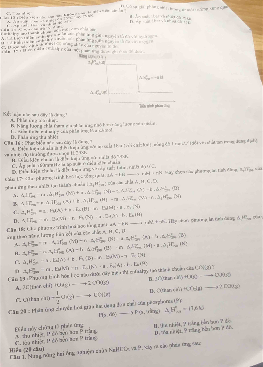 D. Có sự giải phóng nhiệt lượng từ môi trường xung quai
Câu 13 :Điều kiện nào sau đây không phái là điều kiện chuẩn ?
C. Tỏa nhiệt p suất 1 bar và nhiệt độ 298K
Á. Áp suất 1bar và nhiệt độ 25° C hay 2981
B. A
C. Áp suất 1bar và nhiệt độ 25°C
D. A_p suất 1bar và nhiệt độ 25K
Cầu 14 :Chọn cầu trả lời đúng
Enthalpy tạo thành chuẩn của một đơn chất bên
A. Là biển thiên enthalpy chuẩn của phản ứng giữa nguyên tổ đó với hydrogen
B. Là biến thiên enthalpy chuẩn của phản ứng giữa nguyên tổ đó với oxygen
C. Được xác định từ nhiệt độ nóng chảy của nguyên tổ đó
Câu 15 : Biến thiên enthalpy của một phản ứng được ghi ở sơ đổ dưới.
Năng lượng (kJ) 
(Cơ)
△ _1H_(298)^o=-akJ
△ _fH_(258)^o(sp)
Tiền trình phản ứng
Kết luận nào sau đây là đúng?
A. Phản ứng tỏa nhiệt.
B. Năng lượng chất tham gia phản ứng nhỏ hơn năng lượng sản phẩm.
C. Biến thiên enthalpy của phản ứng là a kJ/mol.
D. Phản ứng thu nhiệt.
Câu 16 : Phát biểu nào sau đây là đúng ?
A. Điều kiện chuẩn là điều kiện ứng với áp suất 1bar (với chất khí), nồng độ 1 mol..L^(-1) (đối với chất tan trong dung dịch)
và nhiệt độ thường được chọn là 298K
B. Điều kiện chuẩn là điều kiện ứng với nhiệt độ 298K
C. Áp suất 760mmHg là áp suất ở điều kiện chuẩn.
D. Điều kiện chuẩn là điều kiện ứng với áp suất 1atm, nhiệt 4hat circ 0°C.
Câu 17: Cho phương trình hoá học tổng quát: aA+bBto mM+nN. Hãy chọn các phương án tính đúng △ _rH_(298)^o của
phản ứng theo nhiệt tạo thành chuẩn (△ _fH_(298)^o) của các chất A, B, C, D.
A. △ _rH_(298)^o=m.△ _fH_(298)^o(M)+n.△ _fH_(298)^o(N)-a.△ _fH_(298)^o(A)-b.△ _fH_(298)^o (B
B. △ _rH_(298)^o=a.△ _fH_(298)^o(A)+b.△ _fH_(298)^o(B)-m· △ _fH_(298)^o(M)-n· △ _fH_(298)^o(N)
C. △ _rH_(298)^o=a.E_b(A)+b.E_b(B)-m.E_b(M)-n.E_b(N)
D. △ _rH_(298)^o=m.E_b(M)+n.E_b(N)-a.E_b(A)-b.E_b(B)
Câu 18: Cho phương trình hoá học tổng quát: aA+bBto mM+nN.  Hãy chọn phương án tính ding△ _rH_(298)^o của 
ứng theo năng lượng liên kết của các chất A, B, C, D.
△ _rH_(298)^o=m.△ _fH_(298)^o(M)+n.△ _(fH_298)^o(N)-a.△ _rH_(298)^o(A)-b.△ _rH_(298)^o(B)
A. △ _rH_(298)^o=a.△ _rH_(298)^o(A)+b.△ _fH_(298)^o(B)-m.△ _fH_(298)^o(M)-n.△ _fH_(298)^o(N)
B.
C. △ _rH_(298)^o=a.E_b(A)+b.E_b(B)-m.E_b(M)-n.E_b(N)
D. △ _rH_(298)^o=m.E_b(M)+n.E_b(N)-a.E_b(A)-b.E_b(B)
Câu 19 :Phương trình hóa học nào dưới đây biểu thị enthalpy tạo thành chuẩn nciaCO((g) ?
B. 2C(thanchi)+O(g)to CO((g)
A. 2C(t an chì) +O_2(g)to 2CO((g)
D.
C. C(thanchi)+ 1/2 O_2(g)to CO((g) C(thanchi)+CO_2(g)to 2CO((g)
Câu 20 : Phản ứng chuyển hoá giữa hai dạng đơn chất của phosphorus (P):
P(s,di) _  P (s, trắng) △ _rH_(298)^0=17,6kJ
Điều này chứng tỏ phản ứng:
A. thu nhiệt, P đỏ bền hơn P trắng. B. thu nhiệt, P trắng bền hơn P đỏ.
C. tỏa nhiệt, P đỏ bền hơn P trắng. D. tỏa nhiệt, P trắng bền hơn P đỏ.
Hiểu (20 câu) NaHCO_3 và P, xảy ra các phản ứng sau:
Câu 1. Nung nóng hai ống nghiệm chứa