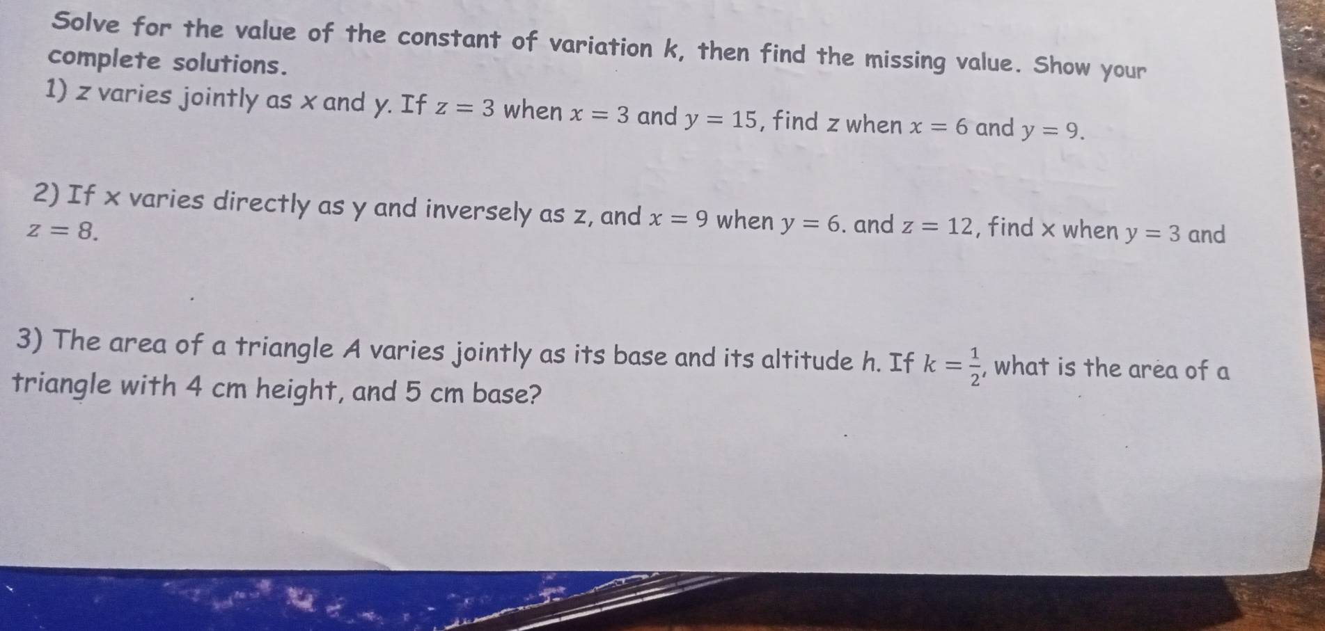 Solve for the value of the constant of variation k, then find the missing value. Show your 
complete solutions. 
1) z varies jointly as x and y. If z=3 when x=3 and y=15 , find z when x=6 and y=9. 
2) If x varies directly as y and inversely as z, and x=9 when y=6. and z=12
z=8. , find x when y=3 and 
3) The area of a triangle A varies jointly as its base and its altitude h. If k= 1/2  , what is the area of a 
triangle with 4 cm height, and 5 cm base?