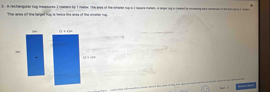 A rectangular rug measures 2 meters by 1 meter. The area of the smaller rug is 2 square meters. A larger rug is created by increasing each dimension of the first rug by æ meters.
The area of the larger rug is twice the area of the smaller rug.
1m (1+x)m
2m
(2+x)m
lue fort - using the information niven about the area of the run and you have set the quadratic enual to sem what we the
Next  Review & Submit