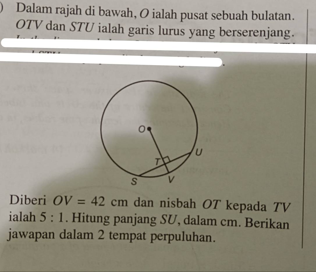 Dalam rajah di bawah, O ialah pusat sebuah bulatan.
OTV dan STU ialah garis lurus yang berserenjang. 
Diberi OV=42cm dan nisbah OT kepada TV
ialah 5:1. Hitung panjang SU, dalam cm. Berikan 
jawapan dalam 2 tempat perpuluhan.