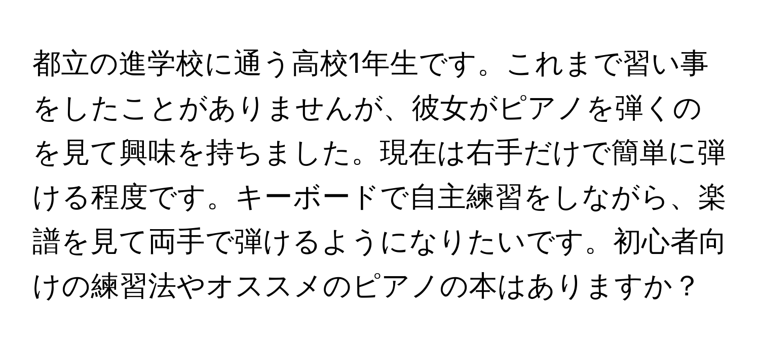 都立の進学校に通う高校1年生です。これまで習い事をしたことがありませんが、彼女がピアノを弾くのを見て興味を持ちました。現在は右手だけで簡単に弾ける程度です。キーボードで自主練習をしながら、楽譜を見て両手で弾けるようになりたいです。初心者向けの練習法やオススメのピアノの本はありますか？