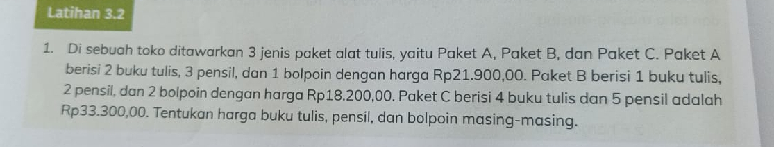 Latihan 3.2 
1. Di sebuah toko ditawarkan 3 jenis paket alat tulis, yaitu Paket A, Paket B, dan Paket C. Paket A 
berisi 2 buku tulis, 3 pensil, dan 1 bolpoin dengan harga Rp21.900,00. Paket B berisi 1 buku tulis,
2 pensil, dan 2 bolpoin dengan harga Rp18.200,00. Paket C berisi 4 buku tulis dan 5 pensil adalah
Rp33.300,00. Tentukan harga buku tulis, pensil, dan bolpoin masing-masing.