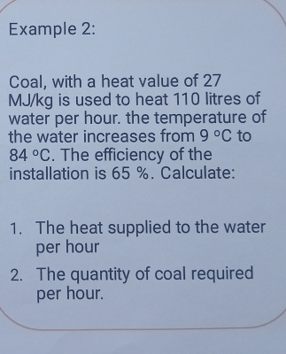 Example 2: 
Coal, with a heat value of 27
MJ/kg is used to heat 110 litres of 
water per hour. the temperature of 
the water increases from 9°C to
84°C. The efficiency of the 
installation is 65 %. Calculate: 
1. The heat supplied to the water 
per hour
2. The quantity of coal required 
per hour.