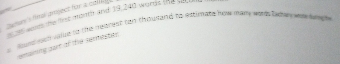 Satay's final project for a colleg
15 words the first month and 19,240 words the sec e 
a. Round each value to the nearest ten thousand to estimate how many words Zachary wrote duping he 
emaining part of the semester