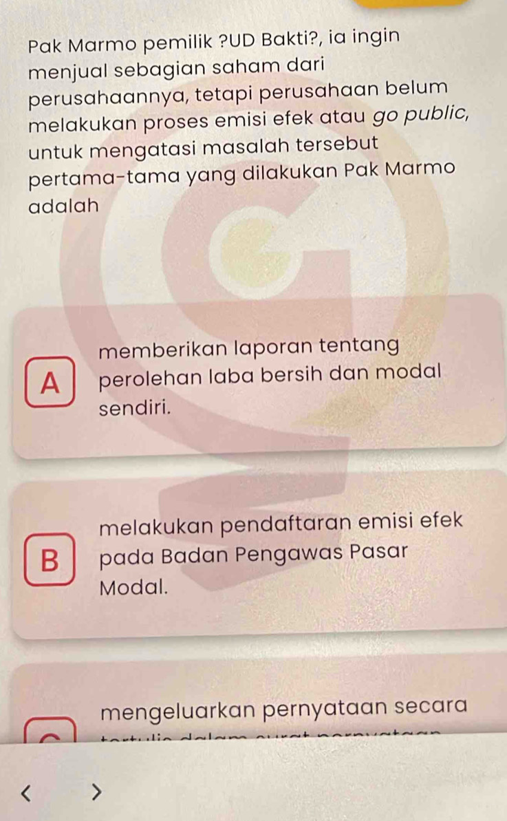 Pak Marmo pemilik ?UD Bakti?, ia ingin
menjual sebagian saham dari
perusahaannya, tetapi perusahaan belum
melakukan proses emisi efek atau go public,
untuk mengatasi masalah tersebut 
pertama-tama yang dilakukan Pak Marmo
adalah
memberikan laporan tentang
A perolehan laba bersih dan modal
sendiri.
melakukan pendaftaran emisi efek
B pada Badan Pengawas Pasar
Modal.
mengeluarkan pernyataan secara