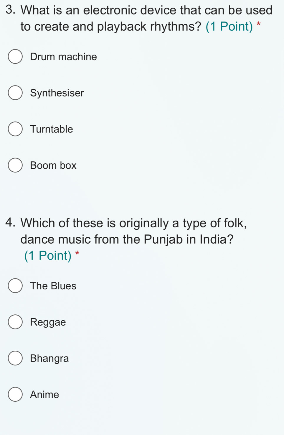 What is an electronic device that can be used
to create and playback rhythms? (1 Point) *
Drum machine
Synthesiser
Turntable
Boom box
4. Which of these is originally a type of folk,
dance music from the Punjab in India?
(1 Point) *
The Blues
Reggae
Bhangra
Anime