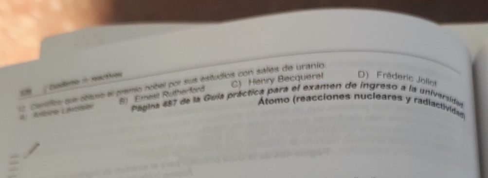 C) Henry Becquerel D) Frêderic Joliot
Cudeo rer tn
l carifco que étiture el premio nobel por sus estudios con sales de uranto.
B) Ernest Rutherford
Pagira 487 de la Guía práctica para el examen de ingreso a la universidad
Átomo (reacciones nucleares y radiactividad)