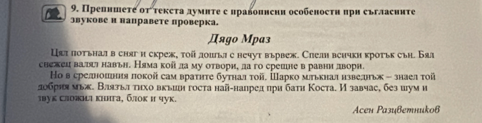 Препншеτе оττексτа думнτе с лравопнсни особеностн πри съгласните 
звукове и направете проверка. 
Дяgo Мpаз 
Цял πотьнал в сняг и скреж, тοйдошьл с нечут вьрвеж. Слели всички кротьк съη. Бал 
снежеи ватцт навьн. Няма койда му отвори, да го срешне в равни дворн. 
Но в средноешιния локой сам вратηте бутнал τой. Шарко млькнал извелньж - знаел τой 
лобрия мьж. Влязьл τηхо вкьин госта най-напред при бати Коста. И завчас, без шум н 
звук Сложиι книга, блок и чук. 
Aсен Разиветниkов