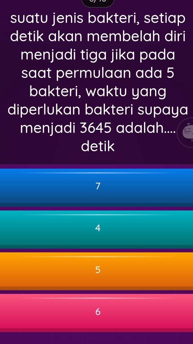 suatu jenis bakteri, setiap
detik akan membelah diri
menjadi tiga jika pada
saat permulaan ada 5
bakteri, waktu yang
diperlukan bakteri supaya
menjadi 3645 adalah....
detik
7
4
5