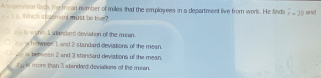 A supervisor finds the mean number of miles that the employees in a department live from work. He finds overline x=28 and
a=36. Which statement must be true?
z_11 is wahin 1 standard deviation of the mean.
z_17 A between 1 and 2 standard deviations of the mean.
24 is between 2 and 3 standard deviations of the mean.
23is more than 3 standard deviations of the mean.