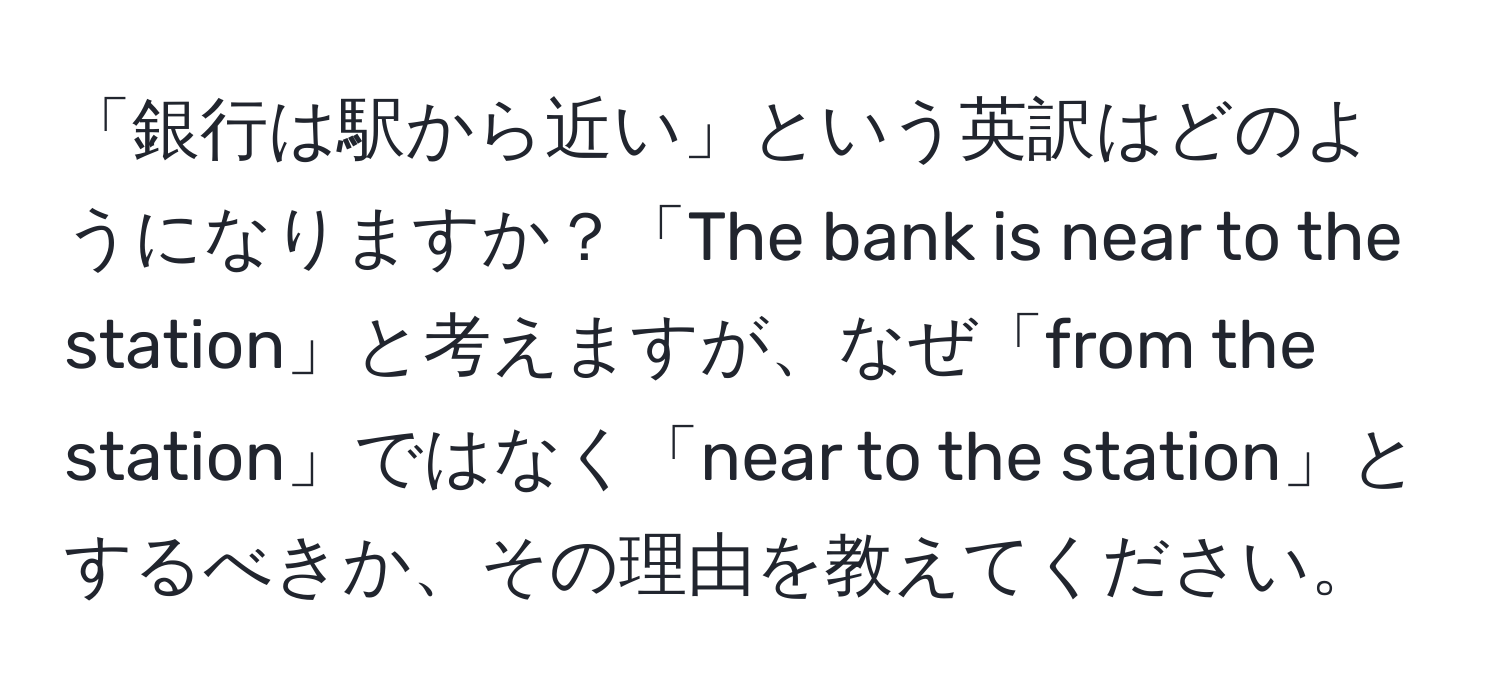 「銀行は駅から近い」という英訳はどのようになりますか？「The bank is near to the station」と考えますが、なぜ「from the station」ではなく「near to the station」とするべきか、その理由を教えてください。