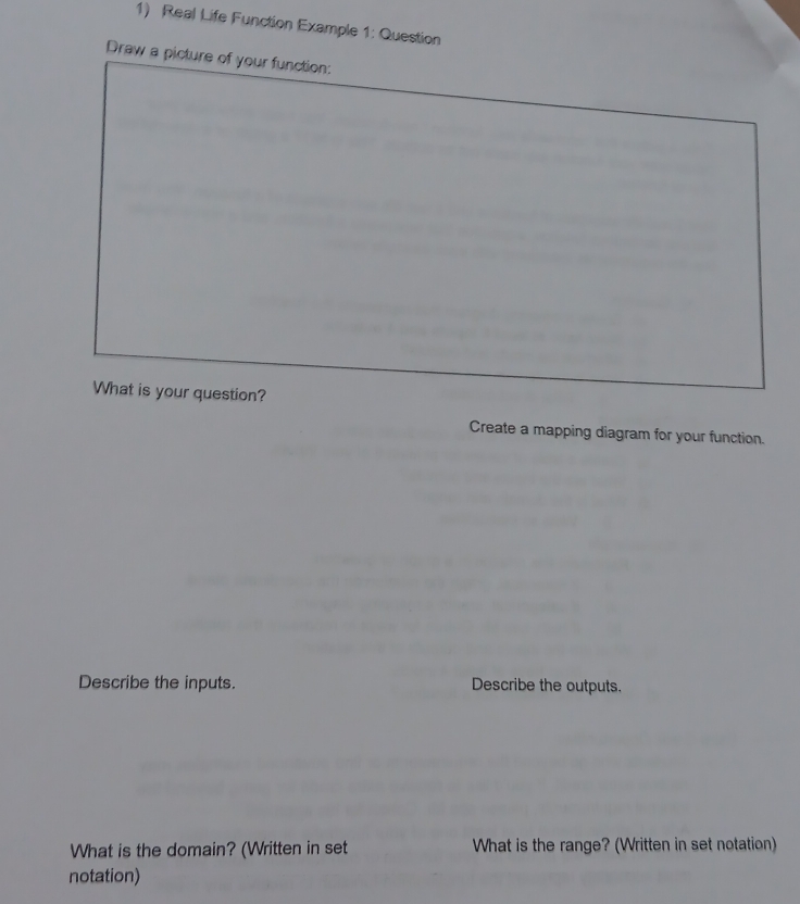 Real Life Function Example 1: Question 
Draw a picture of your function: 
What is your question? 
Create a mapping diagram for your function. 
Describe the inputs. Describe the outputs. 
What is the domain? (Written in set What is the range? (Written in set notation) 
notation)