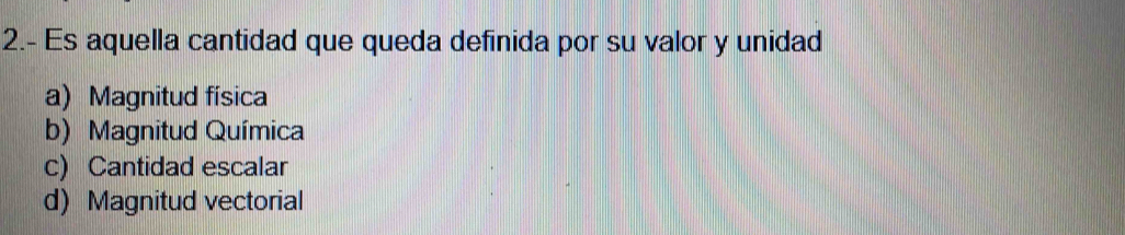 2.- Es aquella cantidad que queda definida por su valor y unidad
a) Magnitud física
b) Magnitud Química
c) Cantidad escalar
d) Magnitud vectorial