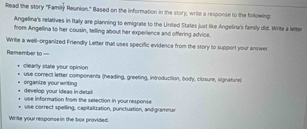 Read the story "Family Reunion." Based on the information in the story, write a response to the following: 
Angelina's relatives in Italy are planning to emigrate to the United States just like Angelina's family did. Write a letter 
from Angelina to her cousin, telling about her experience and offering advice. 
Write a well-organized Friendly Letter that uses specific evidence from the story to support your answer. 
Remember to —- 
clearly state your opinion 
use correct letter components (heading, greeting, introduction, body, closure, signature) 
organize your writing 
develop your ideas in detail 
use information from the selection in your response 
use correct spelling, capitalization, punctuation, and grammar 
Write your response in the box provided.