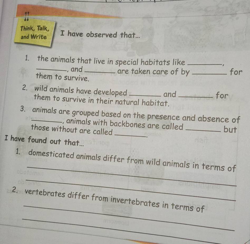 Think, Talk, I have observed that... 
and Write 
1. the animals that live in special habitats like _, 
_, and are taken care of by _for 
them to survive. 
2. wild animals have developed_ 
and for 
them to survive in their natural habitat._ 
3. animals are grouped based on the presence and absence of 
, animals with backbones are called_ 
those without are called_ 
but 
., 
I have found out that... 
_ 
1. domesticated animals differ from wild animals in terms of 
_ 
_ 
2. vertebrates differ from invertebrates in terms of 
_ 
_